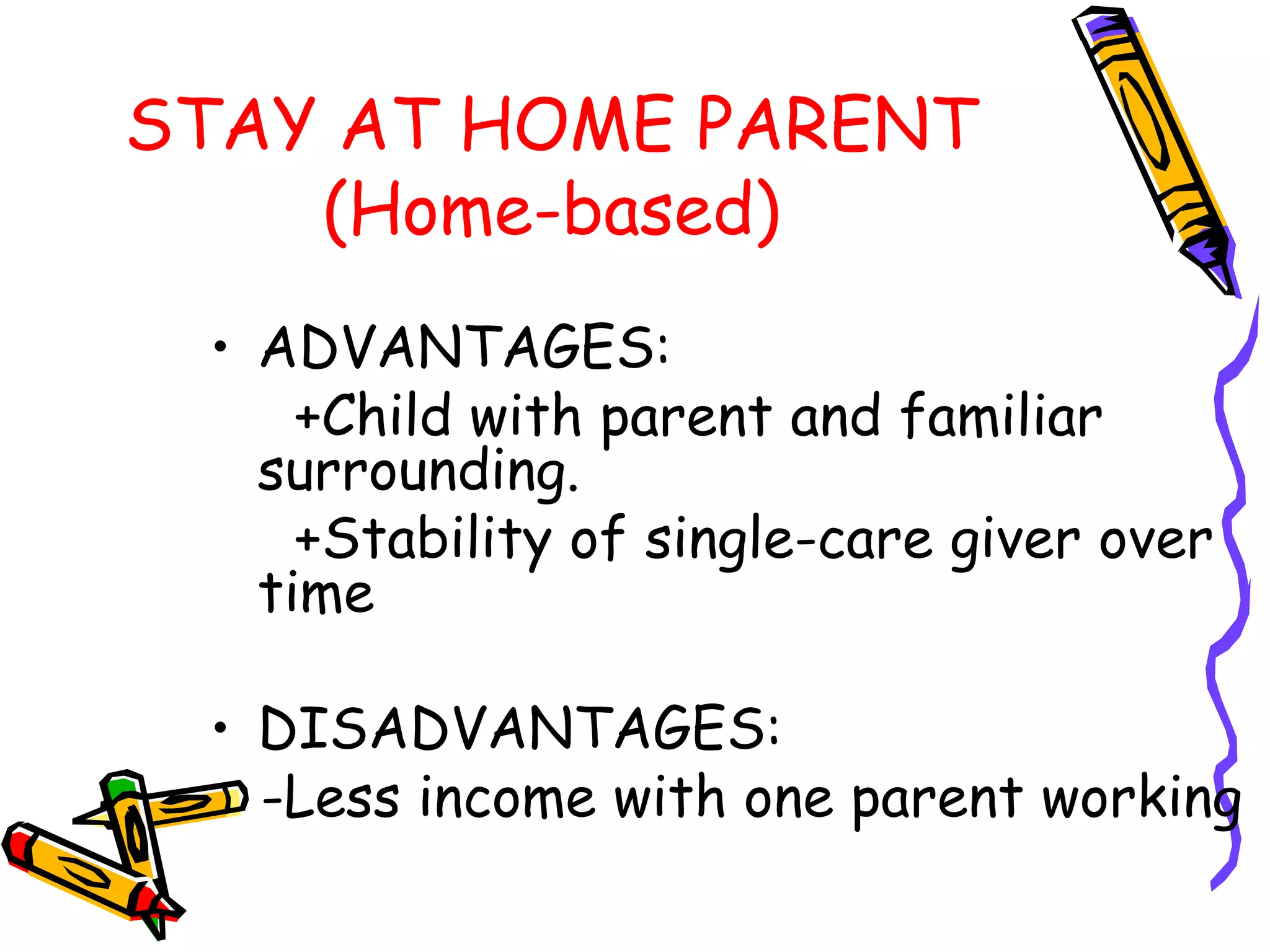 STAY AT HOME PARENT
(Home-based)
• ADVANTAGES:
+Child with parent and familiar
surrounding.
+Stability of single-care giver over
time
• DISADVANTAGES:
-Less income with one parent working
 