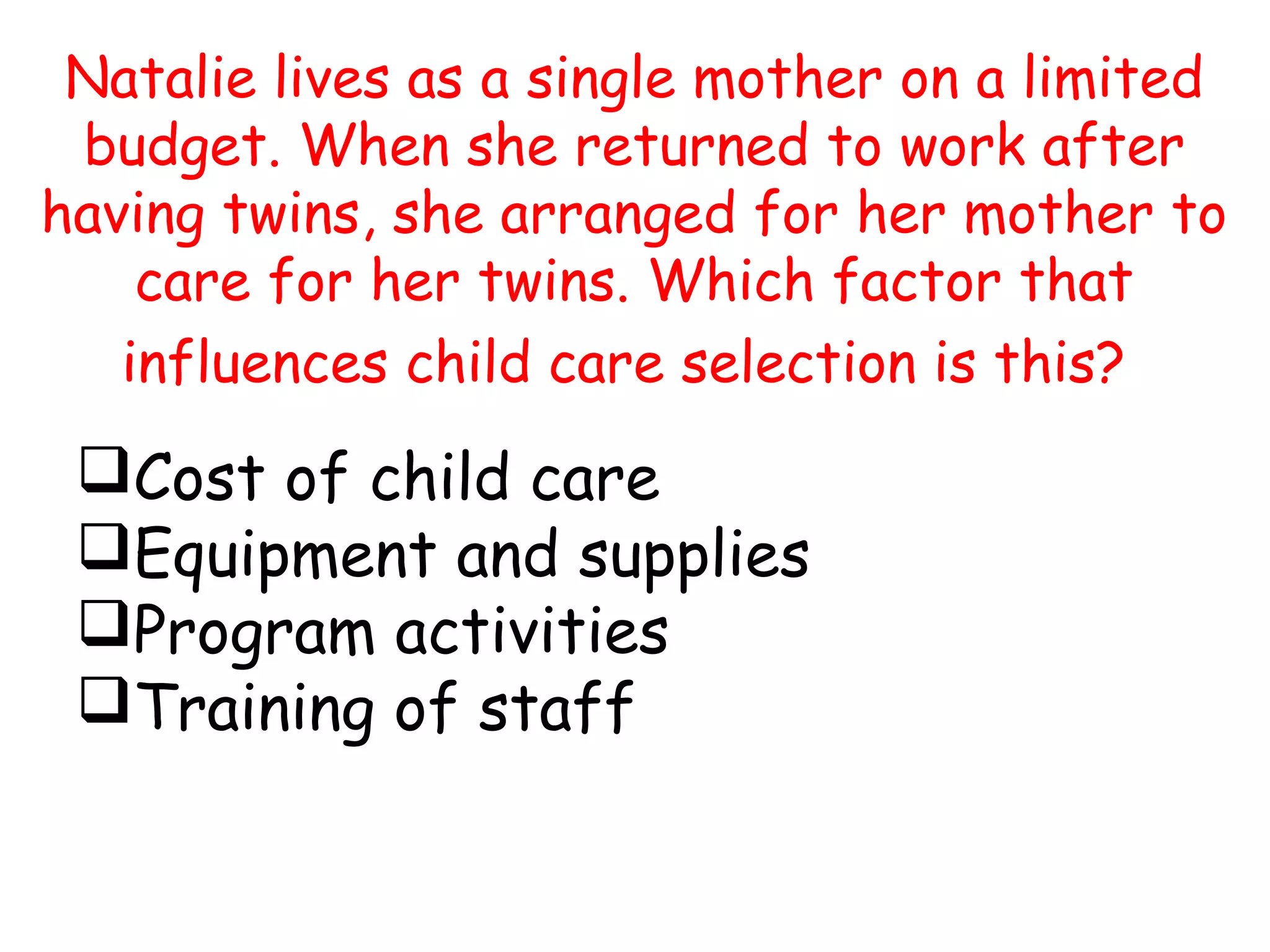 Natalie lives as a single mother on a limited
budget. When she returned to work after
having twins, she arranged for her mother to
care for her twins. Which factor that
influences child care selection is this?
Cost of child care
Equipment and supplies
Program activities
Training of staff
 