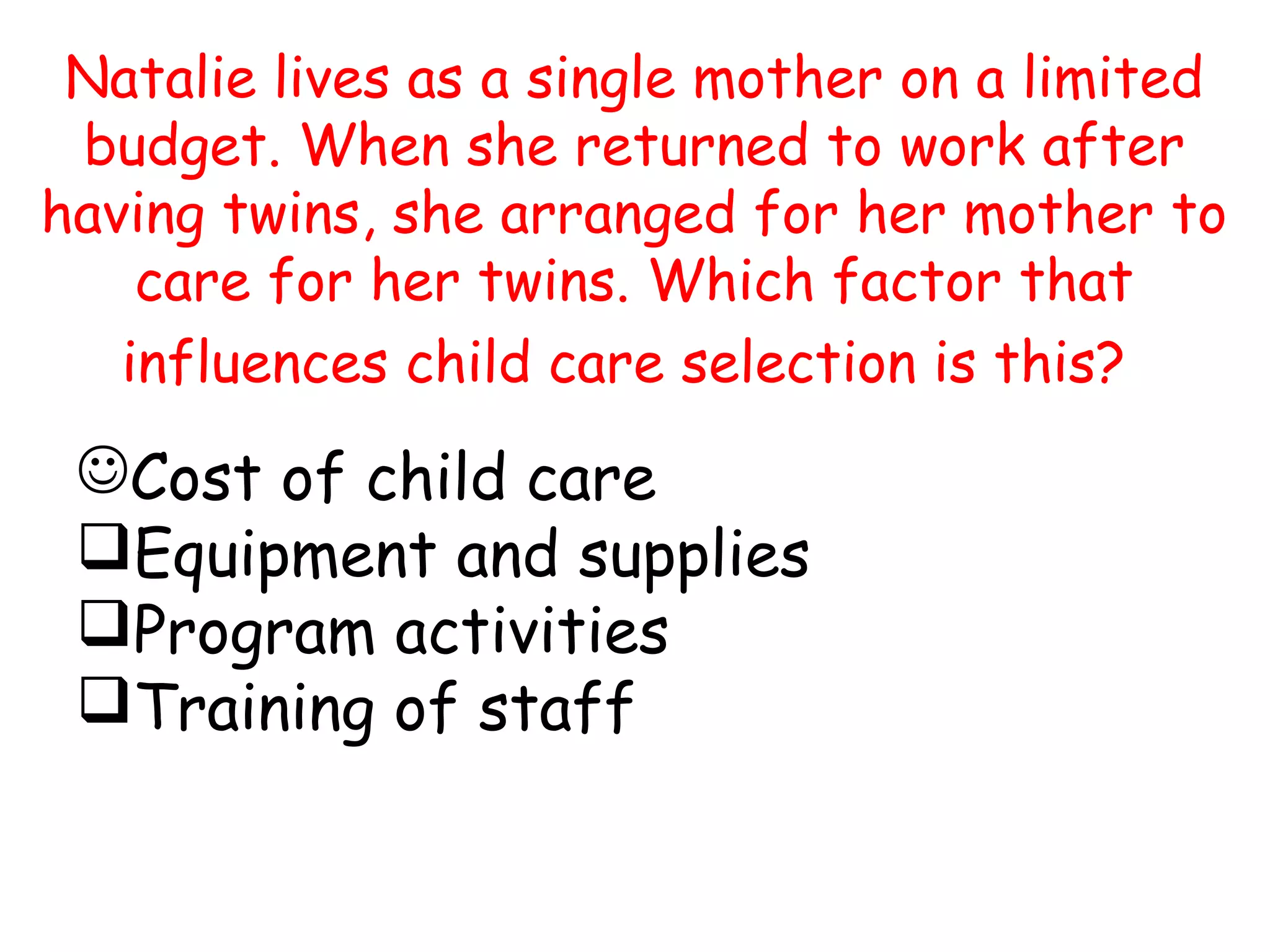 Natalie lives as a single mother on a limited
budget. When she returned to work after
having twins, she arranged for her mother to
care for her twins. Which factor that
influences child care selection is this?
Cost of child care
Equipment and supplies
Program activities
Training of staff
 