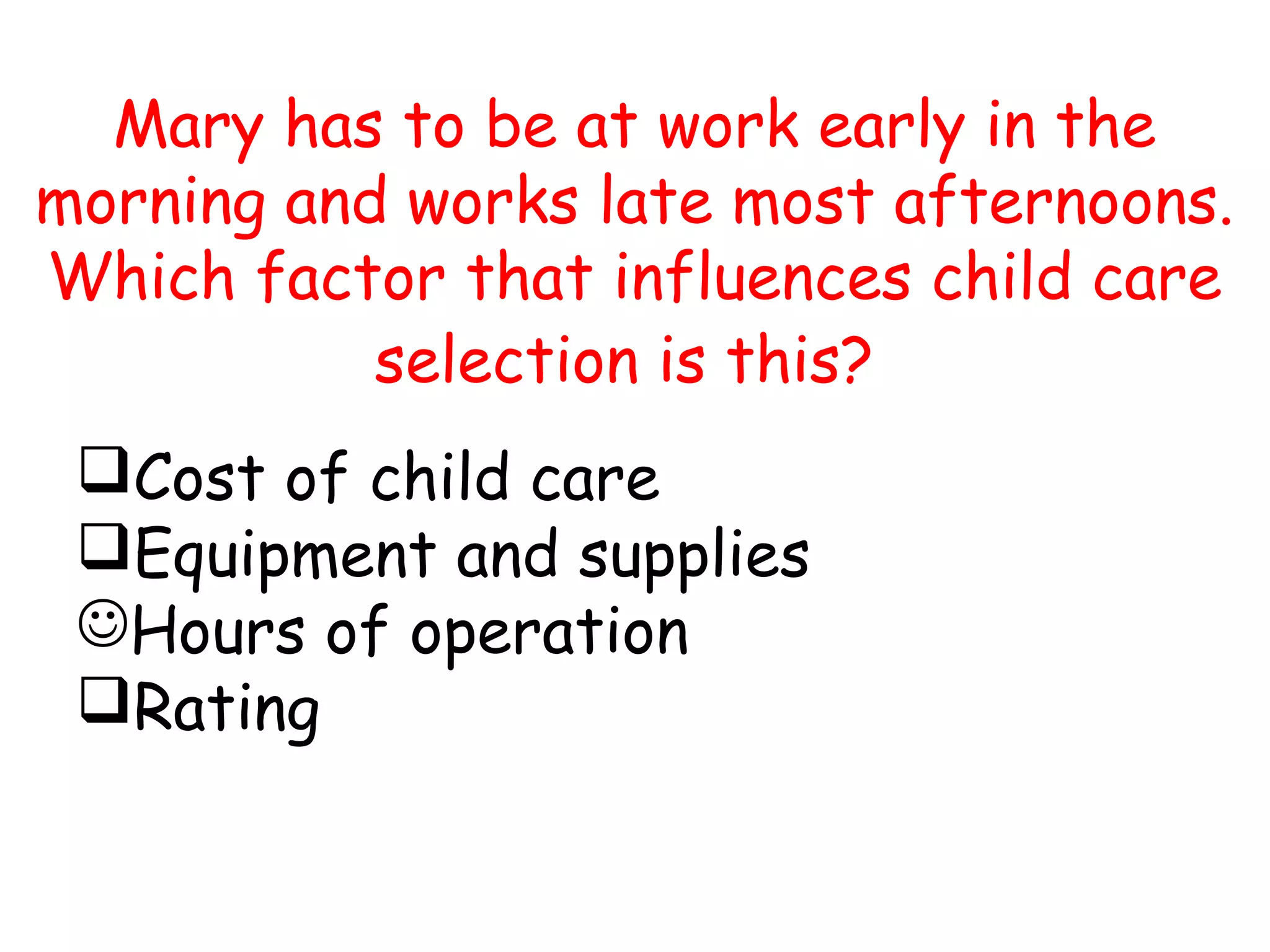 Mary has to be at work early in the
morning and works late most afternoons.
Which factor that influences child care
selection is this?
Cost of child care
Equipment and supplies
Hours of operation
Rating
 
