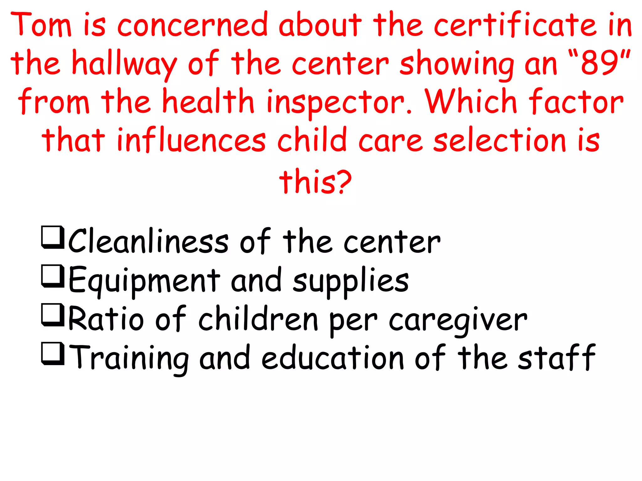 Tom is concerned about the certificate in
the hallway of the center showing an “89”
from the health inspector. Which factor
that influences child care selection is
this?
Cleanliness of the center
Equipment and supplies
Ratio of children per caregiver
Training and education of the staff
 