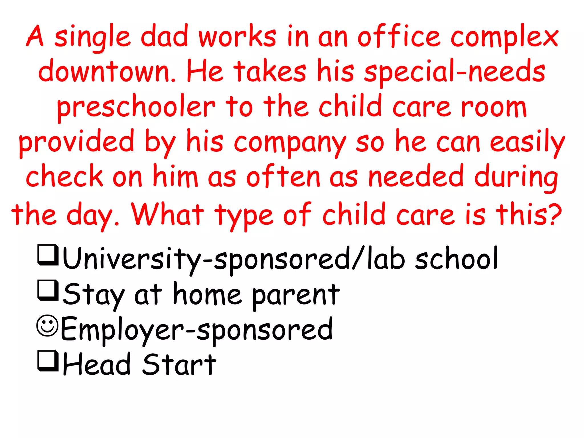 A single dad works in an office complex
downtown. He takes his special-needs
preschooler to the child care room
provided by his company so he can easily
check on him as often as needed during
the day. What type of child care is this?
University-sponsored/lab school
Stay at home parent
Employer-sponsored
Head Start
 