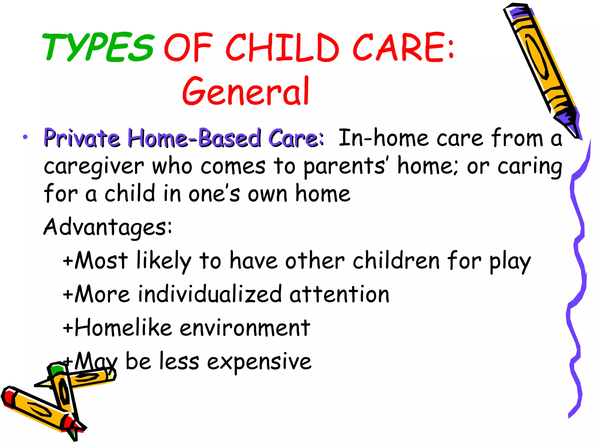 TYPES OF CHILD CARE:
General
• Private Home-Based Care:Private Home-Based Care: In-home care from a
caregiver who comes to parents’ home; or caring
for a child in one’s own home
Advantages:
+Most likely to have other children for play
+More individualized attention
+Homelike environment
+May be less expensive
 