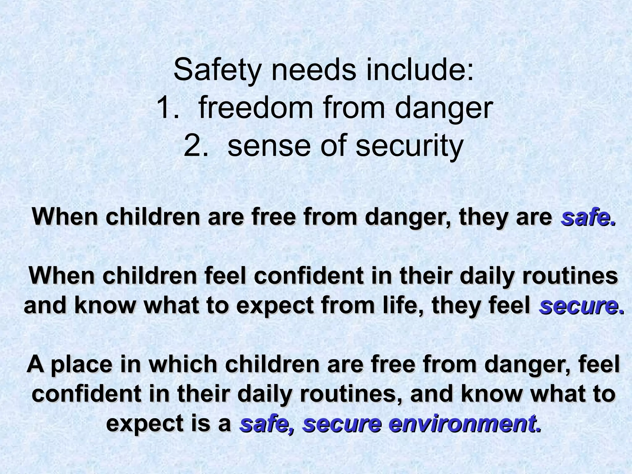 Safety needs include:
1. freedom from danger
2. sense of security
When children are free from danger, they areWhen children are free from danger, they are safe.safe.
When children feel confident in their daily routinesWhen children feel confident in their daily routines
and know what to expect from life, they feeland know what to expect from life, they feel securesecure..
A place in which children are free from danger, feelA place in which children are free from danger, feel
confident in their daily routines, and know what toconfident in their daily routines, and know what to
expect is aexpect is a safe, secure environment.safe, secure environment.
 