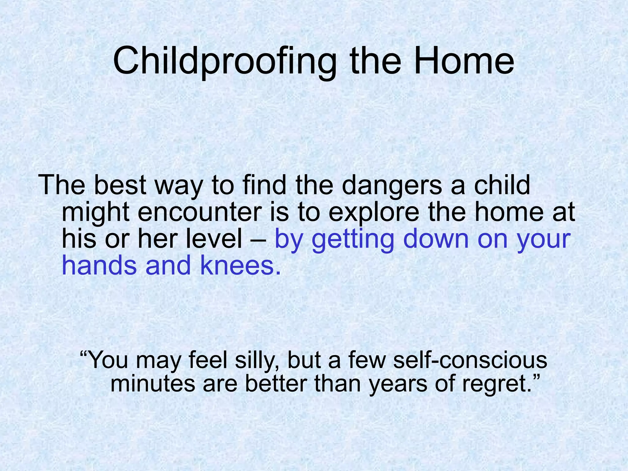 Childproofing the Home
The best way to find the dangers a child
might encounter is to explore the home at
his or her level – by getting down on your
hands and knees.
“You may feel silly, but a few self-conscious
minutes are better than years of regret.”
 