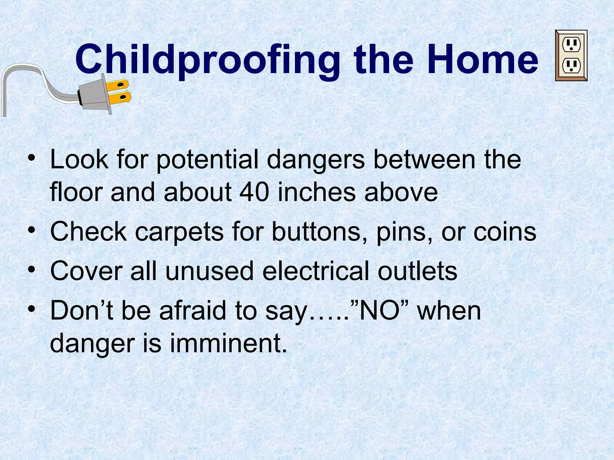 Childproofing the Home
• Look for potential dangers between the
floor and about 40 inches above
• Check carpets for buttons, pins, or coins
• Cover all unused electrical outlets
• Don’t be afraid to say…..”NO” when
danger is imminent.
 
