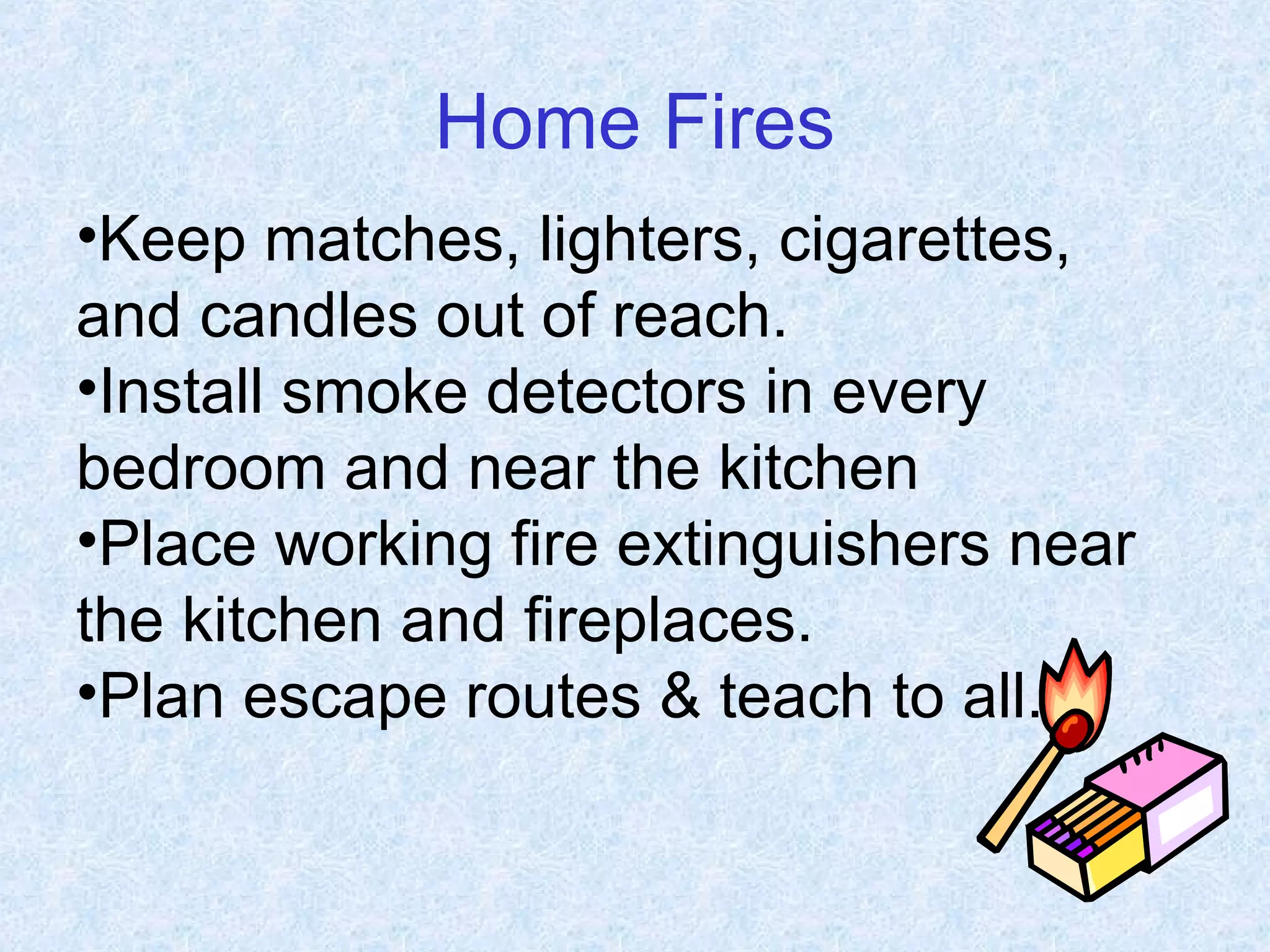 Home Fires
•Keep matches, lighters, cigarettes,
and candles out of reach.
•Install smoke detectors in every
bedroom and near the kitchen
•Place working fire extinguishers near
the kitchen and fireplaces.
•Plan escape routes & teach to all.
 