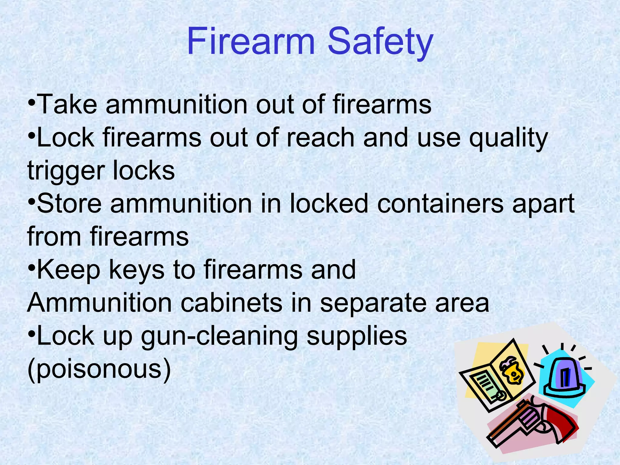 Firearm Safety
•Take ammunition out of firearms
•Lock firearms out of reach and use quality
trigger locks
•Store ammunition in locked containers apart
from firearms
•Keep keys to firearms and
Ammunition cabinets in separate area
•Lock up gun-cleaning supplies
(poisonous)
 