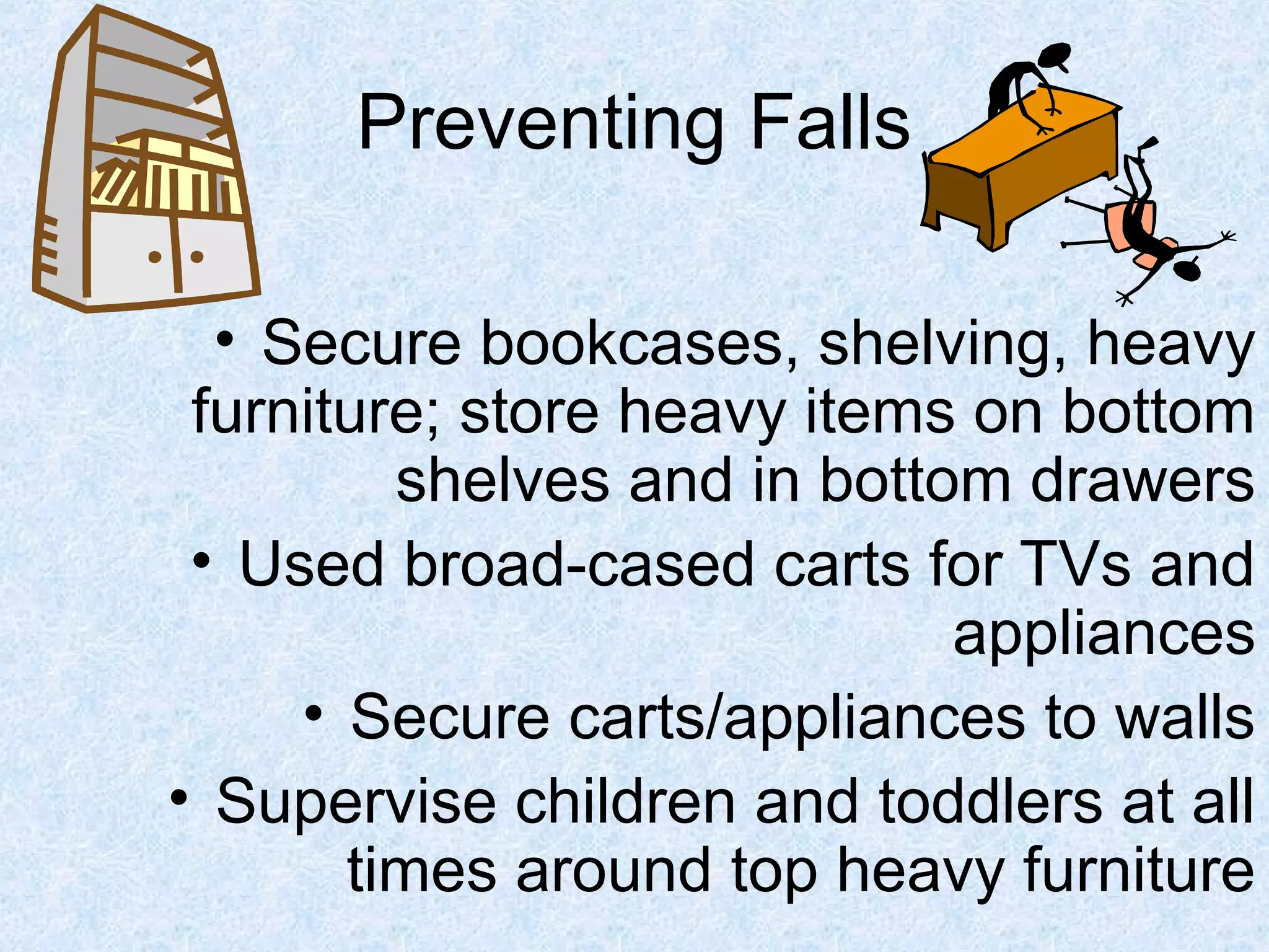 Preventing Falls
• Secure bookcases, shelving, heavy
furniture; store heavy items on bottom
shelves and in bottom drawers
• Used broad-cased carts for TVs and
appliances
• Secure carts/appliances to walls
• Supervise children and toddlers at all
times around top heavy furniture
 