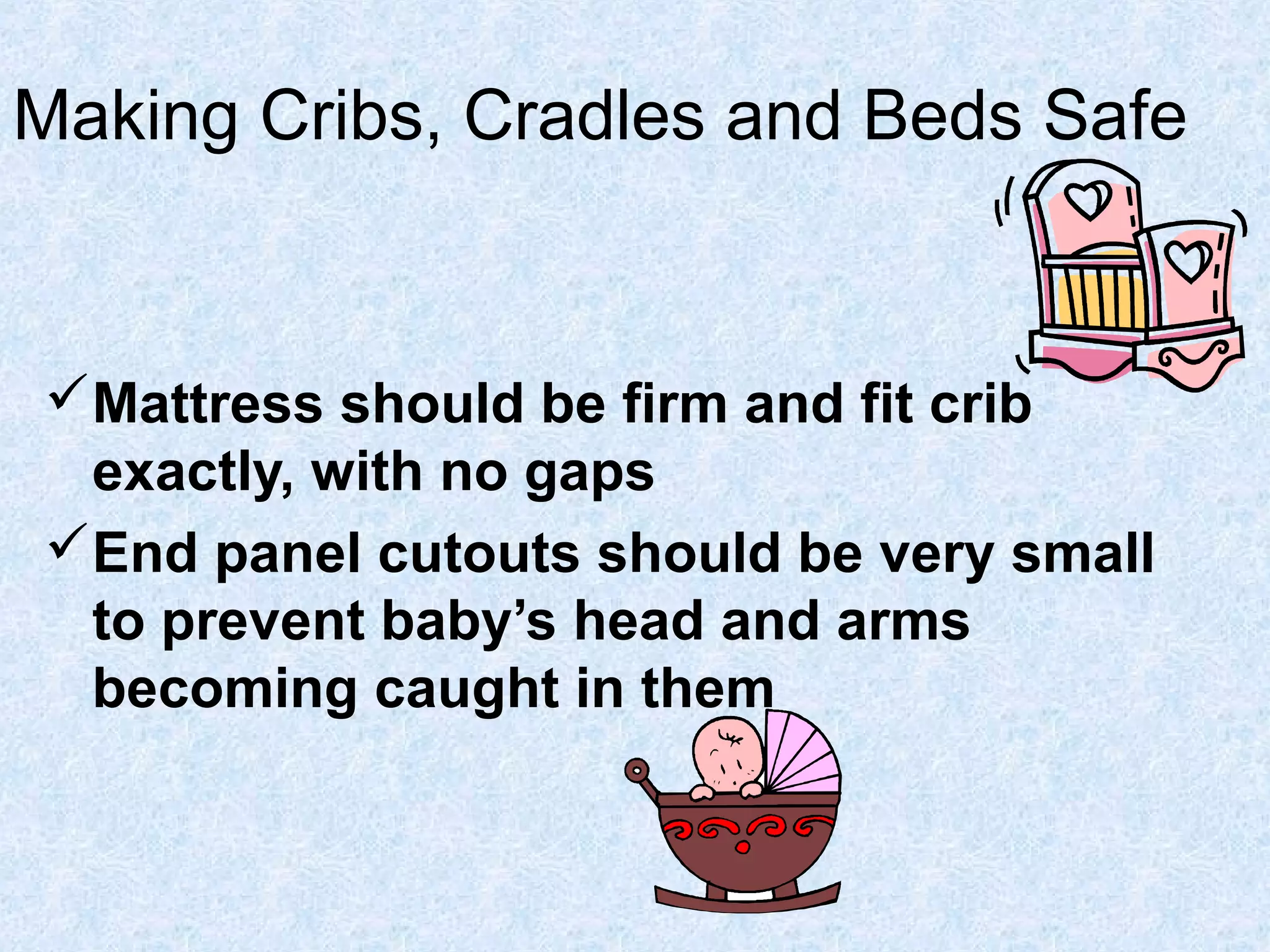 Making Cribs, Cradles and Beds Safe
Mattress should be firm and fit crib
exactly, with no gaps
End panel cutouts should be very small
to prevent baby’s head and arms
becoming caught in them
 