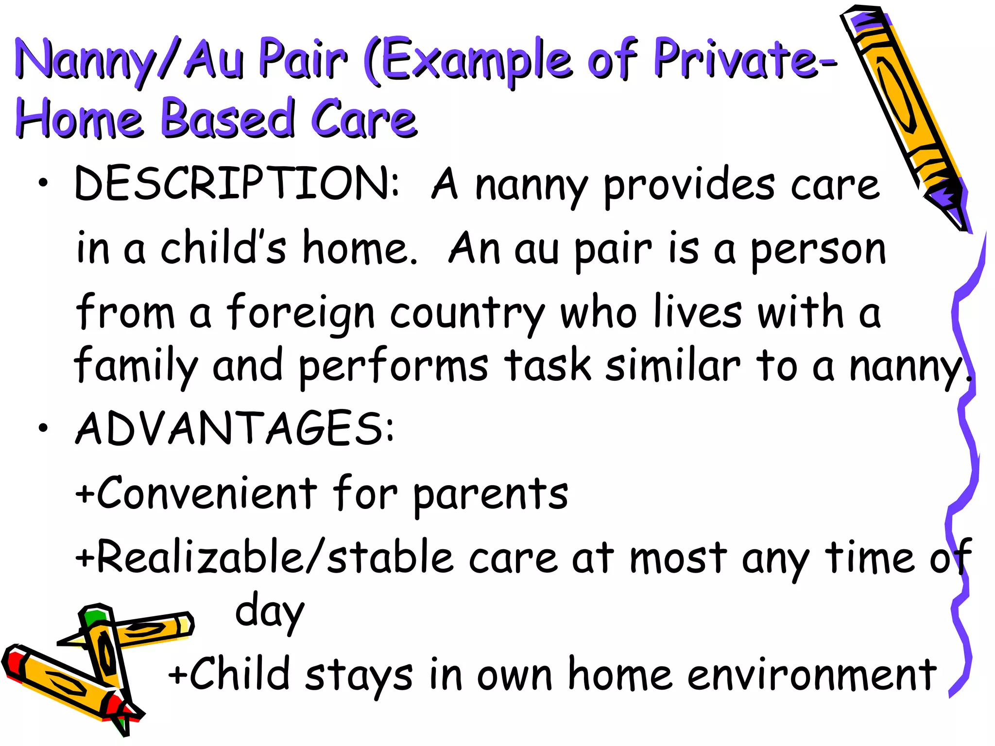 Nanny/Au Pair (Example of Private-Nanny/Au Pair (Example of Private-
Home Based CareHome Based Care
• DESCRIPTION: A nanny provides care
in a child’s home. An au pair is a person
from a foreign country who lives with a
family and performs task similar to a nanny.
• ADVANTAGES:
+Convenient for parents
+Realizable/stable care at most any time of
day
+Child stays in own home environment
 