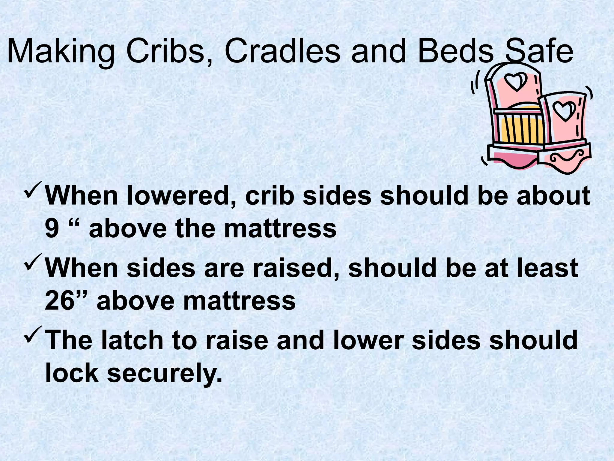 Making Cribs, Cradles and Beds Safe
When lowered, crib sides should be about
9 “ above the mattress
When sides are raised, should be at least
26” above mattress
The latch to raise and lower sides should
lock securely.
 
