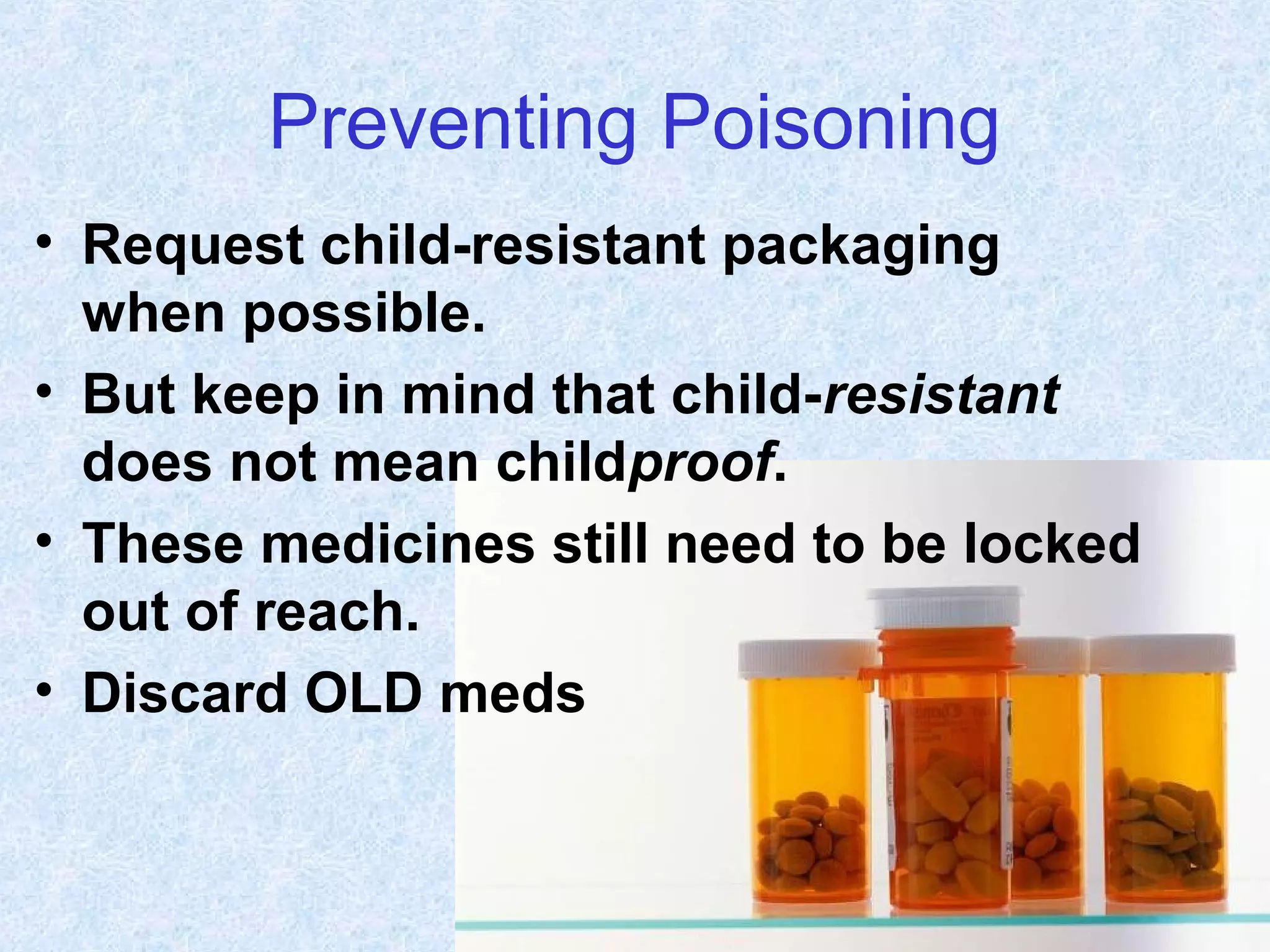 Preventing Poisoning
• Request child-resistant packaging
when possible.
• But keep in mind that child-resistant
does not mean childproof.
• These medicines still need to be locked
out of reach.
• Discard OLD meds
 