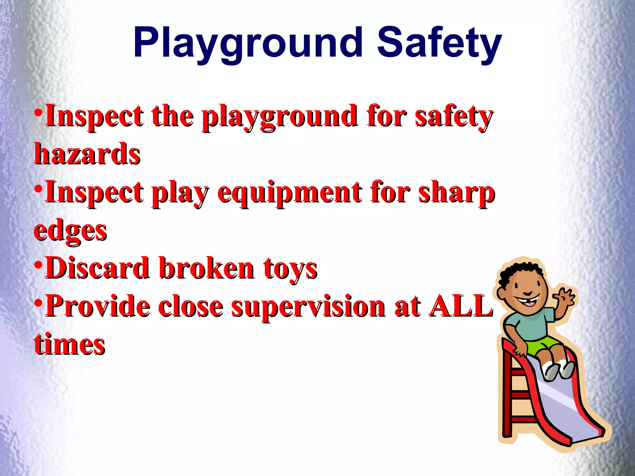 Playground Safety
•Inspect the playground for safetyInspect the playground for safety
hazardshazards
•Inspect play equipment for sharpInspect play equipment for sharp
edgesedges
•Discard broken toysDiscard broken toys
•Provide close supervision at ALLProvide close supervision at ALL
timestimes
 