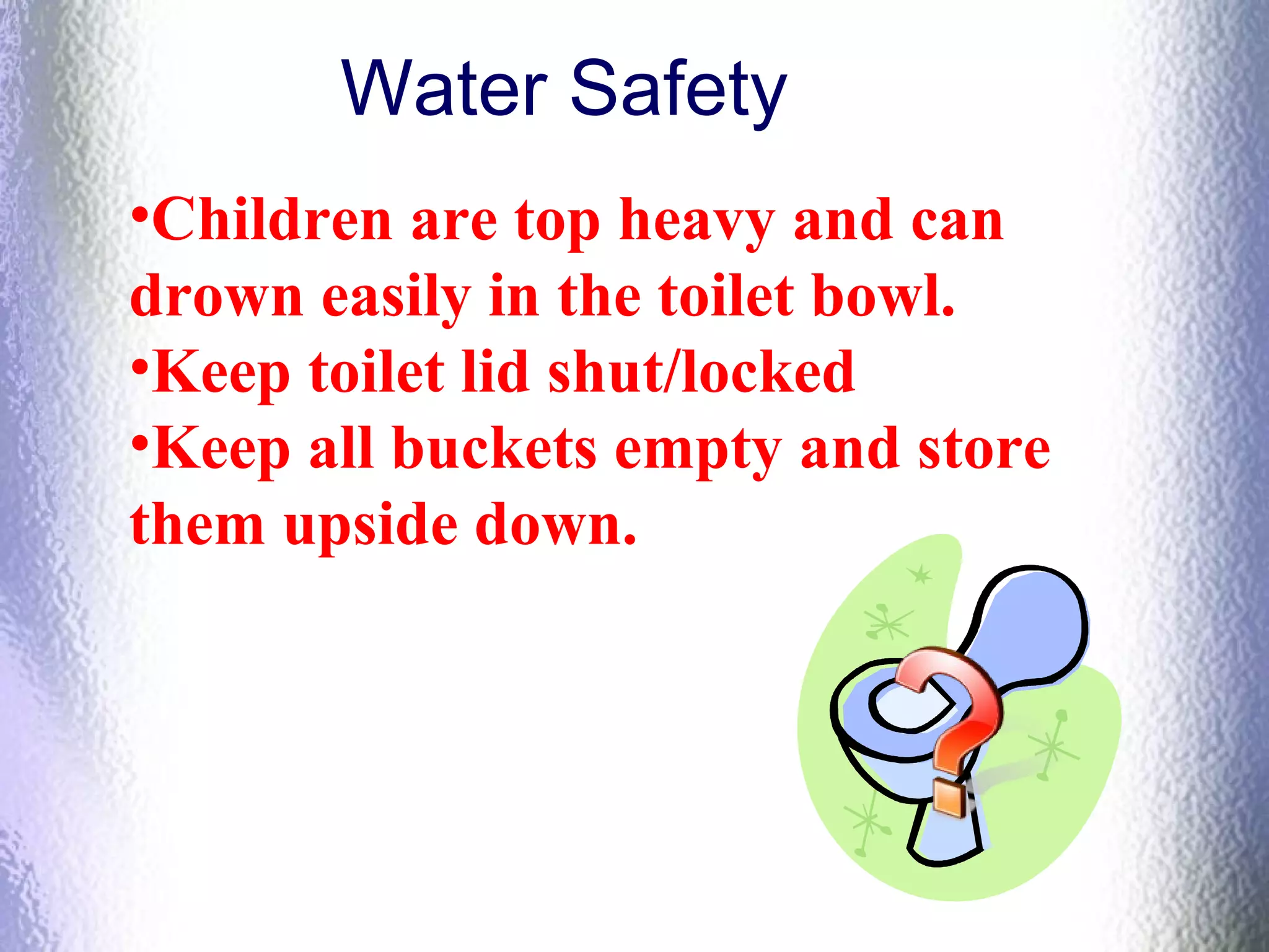 Water Safety
•Children are top heavy and can
drown easily in the toilet bowl.
•Keep toilet lid shut/locked
•Keep all buckets empty and store
them upside down.
 