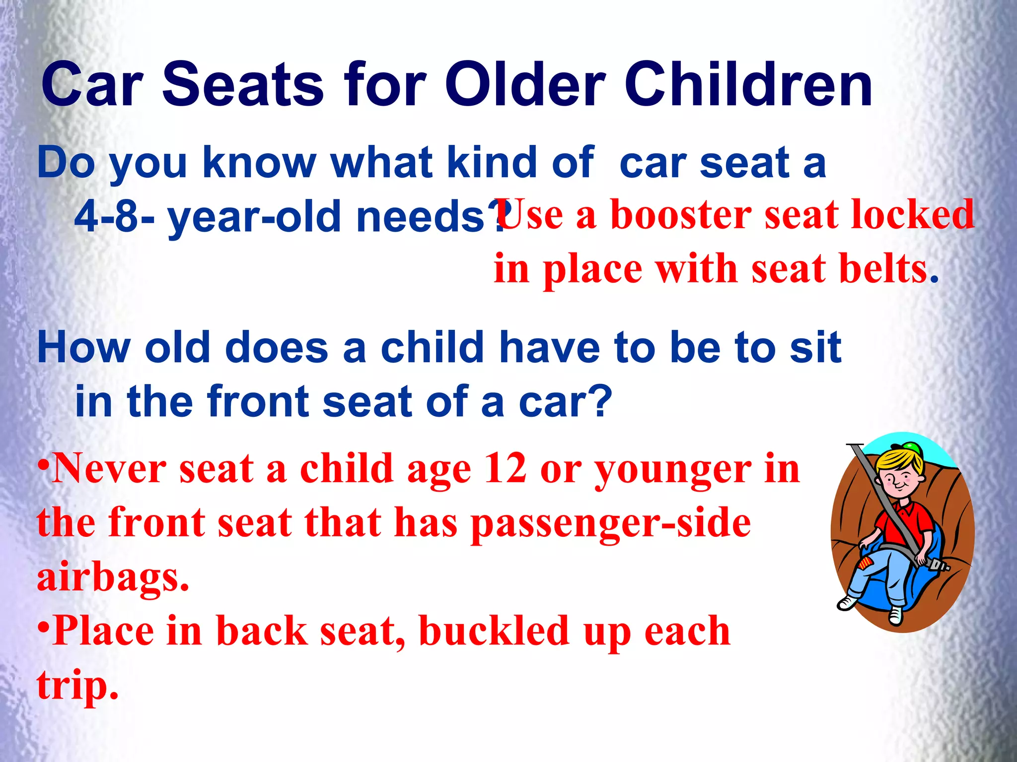 Car Seats for Older Children
Do you know what kind of car seat a
4-8- year-old needs?
How old does a child have to be to sit
in the front seat of a car?
Use a booster seat locked
in place with seat belts.
•Never seat a child age 12 or younger in
the front seat that has passenger-side
airbags.
•Place in back seat, buckled up each
trip.
 