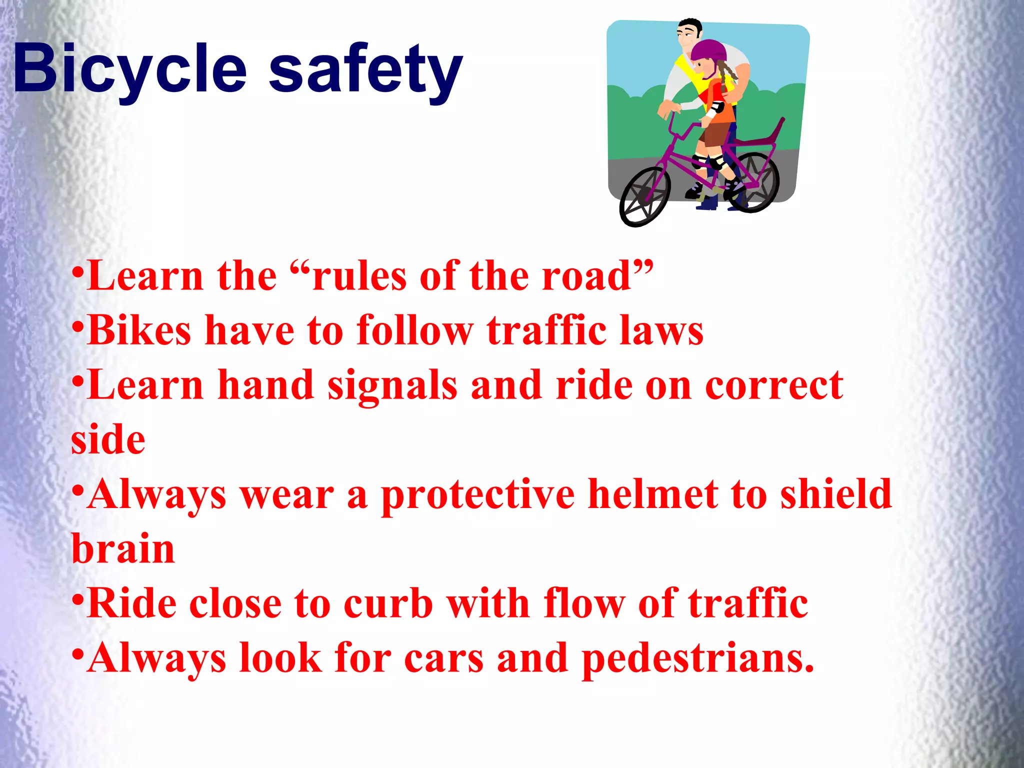 Bicycle safety
•Learn the “rules of the road”
•Bikes have to follow traffic laws
•Learn hand signals and ride on correct
side
•Always wear a protective helmet to shield
brain
•Ride close to curb with flow of traffic
•Always look for cars and pedestrians.
 