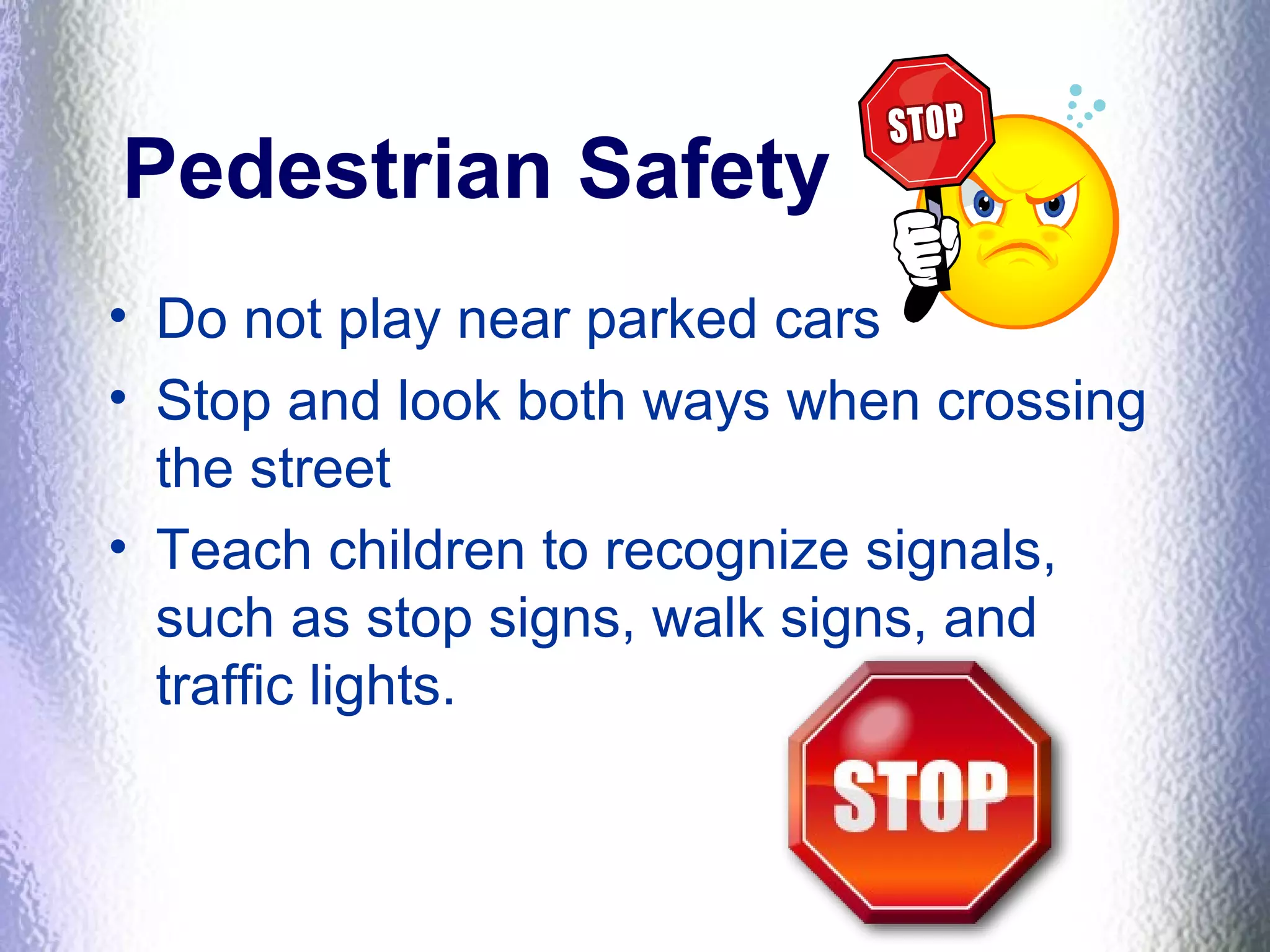 Pedestrian Safety
• Do not play near parked cars
• Stop and look both ways when crossing
the street
• Teach children to recognize signals,
such as stop signs, walk signs, and
traffic lights.
 