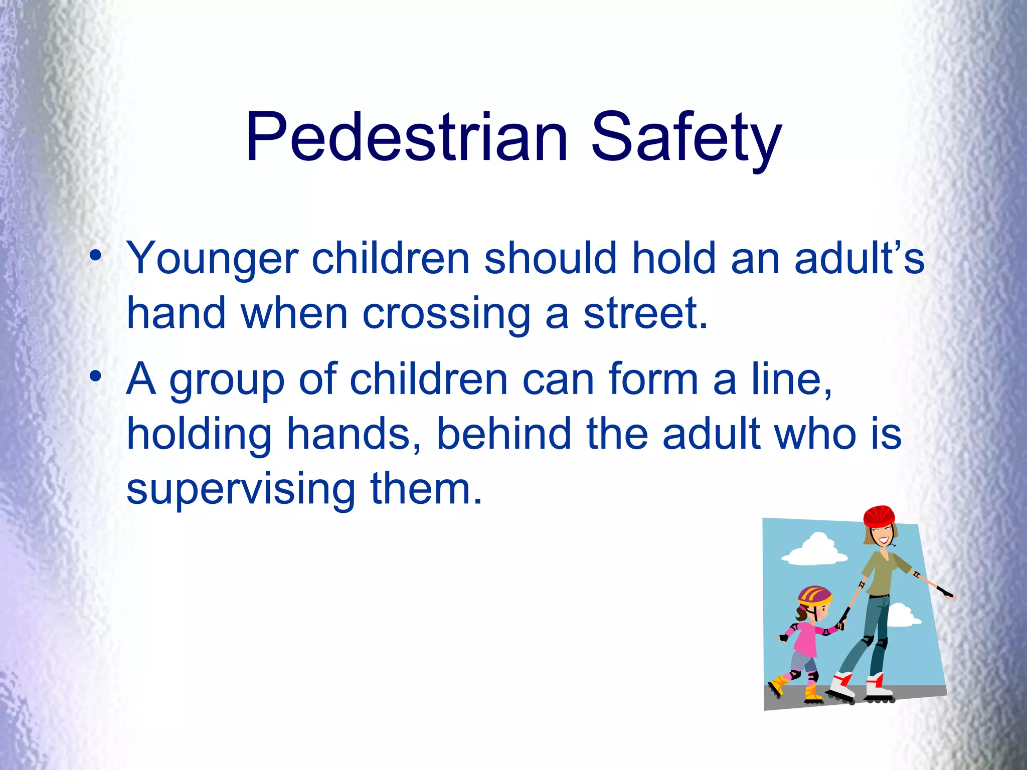 Pedestrian Safety
• Younger children should hold an adult’s
hand when crossing a street.
• A group of children can form a line,
holding hands, behind the adult who is
supervising them.
 