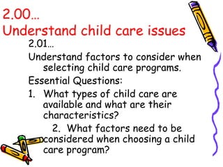 2.00…
Understand child care issues
2.01…
Understand factors to consider when
selecting child care programs.
Essential Questions:
1. What types of child care are
available and what are their
characteristics?
2. What factors need to be
considered when choosing a child
care program?
 