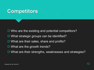 Competitors
 Who are the existing and potential competitors?
 What strategic groups can be identified?
 What are their sales, share and profits?
 What are the growth trends?
 What are their strengths, weaknesses and strategies?
Prepared by: Ms. Himani R. 13
 