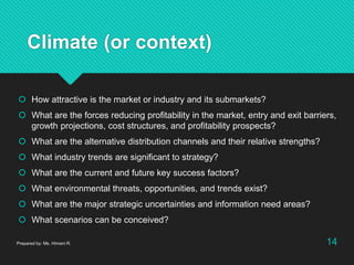 Climate (or context)
 How attractive is the market or industry and its submarkets?
 What are the forces reducing profitability in the market, entry and exit barriers,
growth projections, cost structures, and profitability prospects?
 What are the alternative distribution channels and their relative strengths?
 What industry trends are significant to strategy?
 What are the current and future key success factors?
 What environmental threats, opportunities, and trends exist?
 What are the major strategic uncertainties and information need areas?
 What scenarios can be conceived?
Prepared by: Ms. Himani R. 14
 