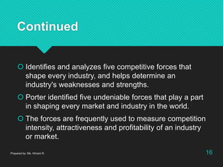 Continued
 Identifies and analyzes five competitive forces that
shape every industry, and helps determine an
industry's weaknesses and strengths.
 Porter identified five undeniable forces that play a part
in shaping every market and industry in the world.
 The forces are frequently used to measure competition
intensity, attractiveness and profitability of an industry
or market.
Prepared by: Ms. Himani R. 16
 