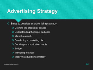 Advertising Strategy
 Steps to develop an advertising strategy
 Defining the product or service
 Understanding the target audience
 Market research
 Developing a marketing plan
 Deciding communication media
 Budget
 Marketing methods
 Modifying advertising strategy
Prepared by: Ms. Himani R. 33
 