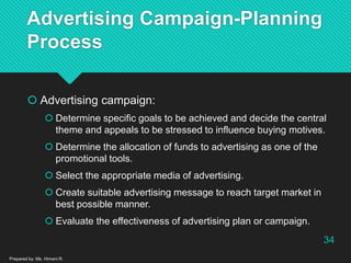 Advertising Campaign-Planning
Process
 Advertising campaign:
 Determine specific goals to be achieved and decide the central
theme and appeals to be stressed to influence buying motives.
 Determine the allocation of funds to advertising as one of the
promotional tools.
 Select the appropriate media of advertising.
 Create suitable advertising message to reach target market in
best possible manner.
 Evaluate the effectiveness of advertising plan or campaign.
Prepared by: Ms. Himani R.
34
 