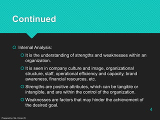 Continued
 Internal Analysis:
 It is the understanding of strengths and weaknesses within an
organization.
 It is seen in company culture and image, organizational
structure, staff, operational efficiency and capacity, brand
awareness, financial resources, etc.
 Strengths are positive attributes, which can be tangible or
intangible, and are within the control of the organization.
 Weaknesses are factors that may hinder the achievement of
the desired goal.
Prepared by: Ms. Himani R.
4
 
