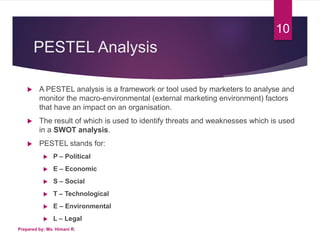 PESTEL Analysis
 A PESTEL analysis is a framework or tool used by marketers to analyse and
monitor the macro-environmental (external marketing environment) factors
that have an impact on an organisation.
 The result of which is used to identify threats and weaknesses which is used
in a SWOT analysis.
 PESTEL stands for:
 P – Political
 E – Economic
 S – Social
 T – Technological
 E – Environmental
 L – Legal
10
Prepared by: Ms. Himani R.
 