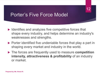 Porter’s Five Force Model
 Identifies and analyzes five competitive forces that
shape every industry, and helps determine an industry's
weaknesses and strengths.
 Porter identified five undeniable forces that play a part in
shaping every market and industry in the world.
 The forces are frequently used to measure competition
intensity, attractiveness & profitability of an industry
or market.
Prepared by: Ms. Himani R.
12
 