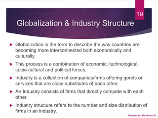 Globalization & Industry Structure
 Globalization is the term to describe the way countries are
becoming more interconnected both economically and
culturally.
 This process is a combination of economic, technological,
socio-cultural and political forces.
 Industry is a collection of companies/firms offering goods or
services that are close substitutes of each other.
 An Industry consists of firms that directly compete with each
other.
 Industry structure refers to the number and size distribution of
firms in an industry.
Prepared by: Ms. Himani R.
19
 