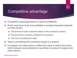 Competitive advantage
 Competitive advantage leads to superior profitability.
 At the most basic level, how profitable a company becomes depends
on three factors:
 The amount of value customers place on the company’s product.
 The price that a company charges for its products.
 The cost of creating that value.
 Value is something that customers assign to a product.
 A company can raise prices to reflect that value or hold prices lower,
which induces more customers to purchase its product & expand unit
sales volume.
Prepared by: Ms. Himani R.
21
 