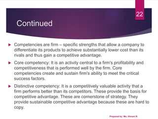 Continued
 Competencies are firm – specific strengths that allow a company to
differentiate its products to achieve substantially lower cost than its
rivals and thus gain a competitive advantage.
 Core competency: It is an activity central to a firm's profitability and
competitiveness that is performed well by the firm. Core
competencies create and sustain firm's ability to meet the critical
success factors.
 Distinctive competency: It is a competitively valuable activity that a
firm performs better than its competitors. These provide the basis for
competitive advantage. These are cornerstone of strategy. They
provide sustainable competitive advantage because these are hard to
copy.
Prepared by: Ms. Himani R.
22
 