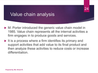 Value chain analysis
 M. Porter introduced the generic value chain model in
1985. Value chain represents all the internal activities a
firm engages in to produce goods and services.
 It is a process where a firm identifies its primary and
support activities that add value to its final product and
then analyze these activities to reduce costs or increase
differentiation.
Prepared by: Ms. Himani R.
24
 