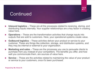 Continued
 Inbound logistics – These are all the processes related to receiving, storing, and
distributing inputs internally. Your supplier relationships are a key factor in creating
value here.
 Operations – These are the transformation activities that change inputs into
outputs that are sold to customers. Here, your operational systems create value.
 Outbound logistics – These activities deliver your product or service to your
customer. These are things like collection, storage, and distribution systems, and
they may be internal or external to your organization.
 Marketing and sales – These are the processes you use to persuade clients to
purchase from you instead of your competitors. The benefits you offer, and how
well you communicate them, are sources of value here.
 Service – These are the activities related to maintaining the value of your product
or service to your customers, once it's been purchased.
Prepared by: Ms. Himani R.
27
 
