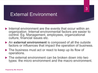 External Environment
 Internal environment are the events that occur within an
organization. Internal environmental factors are easier to
control. Eg. Management, employees, organizational
culture, financial issues etc.
 An external environment is composed of all the outside
factors or influences that impact the operation of business.
 The business must act or react to keep up its flow of
operations.
 The external environment can be broken down into two
types: the micro environment and the macro environment.
3
Prepared by: Ms. Himani R.
 