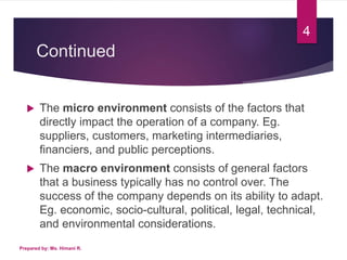 Continued
 The micro environment consists of the factors that
directly impact the operation of a company. Eg.
suppliers, customers, marketing intermediaries,
financiers, and public perceptions.
 The macro environment consists of general factors
that a business typically has no control over. The
success of the company depends on its ability to adapt.
Eg. economic, socio-cultural, political, legal, technical,
and environmental considerations.
4
Prepared by: Ms. Himani R.
 