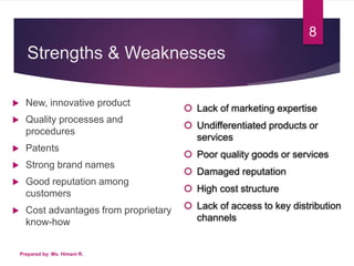 Strengths & Weaknesses
 New, innovative product
 Quality processes and
procedures
 Patents
 Strong brand names
 Good reputation among
customers
 Cost advantages from proprietary
know-how
Prepared by: Ms. Himani R.
8
 Lack of marketing expertise
 Undifferentiated products or
services
 Poor quality goods or services
 Damaged reputation
 High cost structure
 Lack of access to key distribution
channels
 