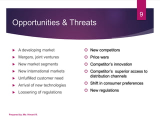 Opportunities & Threats
 A developing market
 Mergers, joint ventures
 New market segments
 New international markets
 Unfulfilled customer need
 Arrival of new technologies
 Loosening of regulations
Prepared by: Ms. Himani R.
9
 New competitors
 Price wars
 Competitor’s innovation
 Competitor’s superior access to
distribution channels
 Shift in consumer preferences
 New regulations
 