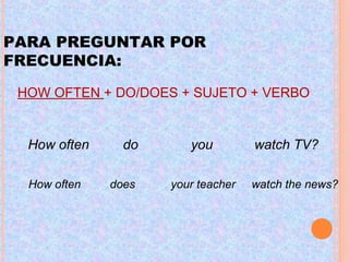HOW OFTEN + DO/DOES + SUJETO + VERBO
PARA PREGUNTAR POR
FRECUENCIA:
How often do you watch TV?
How often does your teacher watch the news?
 