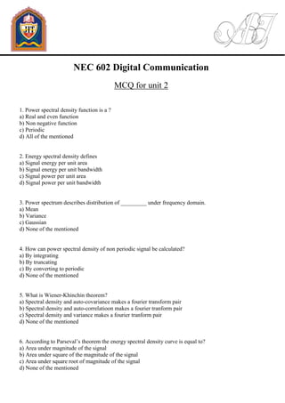 NEC 602 Digital Communication
MCQ for unit 2
1. Power spectral density function is a ?
a) Real and even function
b) Non negative function
c) Periodic
d) All of the mentioned
2. Energy spectral density defines
a) Signal energy per unit area
b) Signal energy per unit bandwidth
c) Signal power per unit area
d) Signal power per unit bandwidth
3. Power spectrum describes distribution of _________ under frequency domain.
a) Mean
b) Variance
c) Gaussian
d) None of the mentioned
4. How can power spectral density of non periodic signal be calculated?
a) By integrating
b) By truncating
c) By converting to periodic
d) None of the mentioned
5. What is Wiener-Khinchin theorem?
a) Spectral density and auto-covariance makes a fourier transform pair
b) Spectral density and auto-correlatioon makes a fourier tranform pair
c) Spectral density and variance makes a fourier tranform pair
d) None of the mentioned
6. According to Parseval’s theorem the energy spectral density curve is equal to?
a) Area under magnitude of the signal
b) Area under square of the magnitude of the signal
c) Area under square root of magnitude of the signal
d) None of the mentioned
 