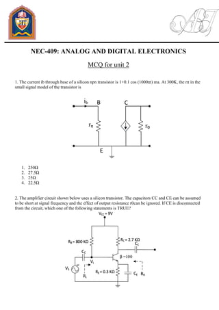 NEC-409: ANALOG AND DIGITAL ELECTRONICS
MCQ for unit 2
1. The current ib through base of a silicon npn transistor is 1+0.1 cos (1000πt) ma. At 300K, the rπ in the
small signal model of the transistor is
1. 250Ω
2. 27.5Ω
3. 25Ω
4. 22.5Ω
2. The amplifier circuit shown below uses a silicon transistor. The capacitors CC and CE can be assumed
to be short at signal frequency and the effect of output resistance r0can be ignored. If CE is disconnected
from the circuit, which one of the following statements is TRUE?
 