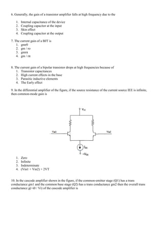 6. Generally, the gain of a transistor amplifier falls at high frequency due to the
1. Internal capacitance of the device
2. Coupling capacitor at the input
3. Skin effect
4. Coupling capacitor at the output
7. The current gain of a BJT is
1. gmr0
2. gm / ro
3. gmrπ
4. gm / rπ
8. The current gain of a bipolar transistor drops at high frequencies because of
1. Transistor capacitances
2. High current effects in the base
3. Parasitic inductive elements
4. The Early effect
9. In the differential amplifier of the figure, if the source resistance of the current source IEE is infinite,
then common-mode gain is
1. Zero
2. Infinite
3. Indeterminate
4. (Vin1 + Vin2) + 2VT
10. In the cascode amplifier shown in the figure, if the common-emitter stage (Q1) has a trans
conductance gm1 and the common base stage (Q2) has a trans conductance gm2 then the overall trans
conductance g(=i0 / Vi) of the cascode amplifier is
 