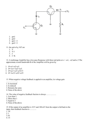1. gm1
2. gm2
3. gm1 / 2
4. gm2 / 2
11. the unit of q / KT are
1. V
2. V-1
3. J
4. J / K
12. A multistage Amplifier has a low-pass Response with three real poles at s = -ω1, –ω2 and ω 3 The
approximate overall bandwidth B of the Amplifier will be given by
1. 𝐵=ω1+ω2+ω3
2. 𝐵=1ω1+1ω2+1ω3
3. 𝐵=(𝜔1+𝜔2+𝜔3)1/3
4. 𝐵=√𝜔12+𝜔22+𝜔33
13. When negative voltage feedback is applied to an amplifier, its voltage gain
……………….
1. Is increased
2. Is reduced
3. Remains the same
4. None of the above
14. The value of negative feedback fraction is always …………….
1. Less than 1
2. More than 1
3. Equal to 1
4. None of the above
15. If the output of an amplifier is 10 V and 100 mV from the output is fed back to the
input, then feedback fraction is ………..
1. 10
2. 1
3. 01
4. 15
 