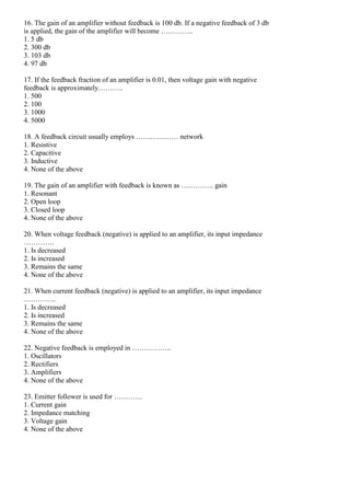 16. The gain of an amplifier without feedback is 100 db. If a negative feedback of 3 db
is applied, the gain of the amplifier will become …………..
1. 5 db
2. 300 db
3. 103 db
4. 97 db
17. If the feedback fraction of an amplifier is 0.01, then voltage gain with negative
feedback is approximately………..
1. 500
2. 100
3. 1000
4. 5000
18. A feedback circuit usually employs ……………… network
1. Resistive
2. Capacitive
3. Inductive
4. None of the above
19. The gain of an amplifier with feedback is known as ………….. gain
1. Resonant
2. Open loop
3. Closed loop
4. None of the above
20. When voltage feedback (negative) is applied to an amplifier, its input impedance
………….
1. Is decreased
2. Is increased
3. Remains the same
4. None of the above
21. When current feedback (negative) is applied to an amplifier, its input impedance
…………..
1. Is decreased
2. Is increased
3. Remains the same
4. None of the above
22. Negative feedback is employed in ……………..
1. Oscillators
2. Rectifiers
3. Amplifiers
4. None of the above
23. Emitter follower is used for …………
1. Current gain
2. Impedance matching
3. Voltage gain
4. None of the above
 