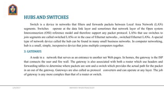 HUBS AND SWITCHES
Switch is a device in networks that filters and forwards packets between Local Area Network (LAN)
segments. Switches operate at the data link layer and sometimes that network layer of the Open system
Interconnection (OSI) reference model and therefore support any packet protocol. LANs that use switches to
join segments are called switched LANs or in the case of Ethernet networks , switched Ethernet LANs. A special
type of network device called the hub can be found in many small business networks. In computer networking,
hub is a small, simple, inexpensive device that joins multiple computers together.
3. GATEWAYS
A node in a network that serves as an entrance to another net Web pages. In homes, the gateway is the ISP
that connects the user and fire wall. The gateway is also associated with both a router which use headers and
forwarding tables to determine where packets are sent and a switch which provides the actual path for the packet
in an out of the gateway. Gateways are also called as protocol converters and can operate at any layer. The job
of gateway is any more complex than that of a router or switch.
1/9/2017 ABHISHEK SRIVASTAVA(CSE)JIT
 
