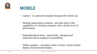 1/9/2017
MOBILE
• Laptop - is a personal computer designed for mobile use.
• Desktop replacement computer - provides most of the
capabilities of a desktop computer, with a similar level of
performance.
• Subnotebook(net book , smart book) - designed and
marketed with an emphasis on portability.
• Tablet computer - calculator watch, wristop, virtual rentinal
display, head-mounted display.
ABHISHEK SRIVASTAVA(CSE)JIT
 