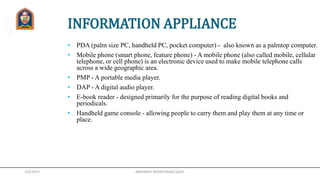 1/9/2017
INFORMATION APPLIANCE
• PDA (palm size PC, handheld PC, pocket computer) - also known as a palmtop computer.
• Mobile phone (smart phone, feature phone) - A mobile phone (also called mobile, cellular
telephone, or cell phone) is an electronic device used to make mobile telephone calls
across a wide geographic area.
• PMP - A portable media player.
• DAP - A digital audio player.
• E-book reader - designed primarily for the purpose of reading digital books and
periodicals.
• Handheld game console - allowing people to carry them and play them at any time or
place.
ABHISHEK SRIVASTAVA(CSE)JIT
 